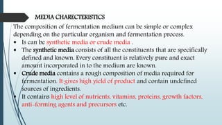 MEDIA CHARECTERISTICS
The composition of fermentation medium can be simple or complex
depending on the particular organism and fermentation process.
 Is can be synthetic media or crude media .
 The synthetic media consists of all the constituents that are specifically
defined and known. Every constituent is relatively pure and exact
amount incorporated in to the medium are known.
 Crude media contains a rough composition of media required for
fermentation. It gives high yield of product and contain undefined
sources of ingredients.
 It contains high level of nutrients, vitamins, proteins, growth factors,
anti-forming agents and precursors etc.
 