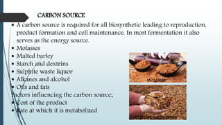 CARBON SOURCE
 A carbon source is required for all biosynthetic leading to reproduction,
product formation and cell maintenance. In most fermentation it also
serves as the energy source.
 Molasses
 Malted barley
 Starch and dextrins
 Sulphite waste liquor
 Alkanes and alcohol
 Oils and fats
Factors influencing the carbon source;
 Cost of the product
 Rate at which it is metabolized
MOLASSES
SULPHATE WASTE LIUOR
 