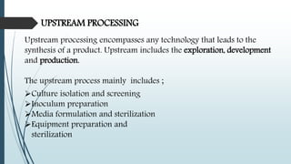UPSTREAM PROCESSING
Upstream processing encompasses any technology that leads to the
synthesis of a product. Upstream includes the exploration, development
and production.
The upstream process mainly includes ;
Culture isolation and screening
Inoculum preparation
Media formulation and sterilization
Equipment preparation and
sterilization
 