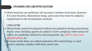 VITAMINS AND GROWTH FACTORS
 Many bacteria can synthesize all necessary vitamins from basic elements.
For some bacteria, filamentous fungi, and yeasts they must be added as
supplements to the fermentation medium.
CHELATORS
 Many media cannot be prepared without precipitation during autoclaving.
Hence some chelating agents are added to form complexes with metal ions
which are gradually utilized by microorganisms. Eg ; EDTA, citric acid,
polyphosphate etc.
 In many media these are added separately after autoclaving or yeast
extract, peptone complex with these metal ions.
 
