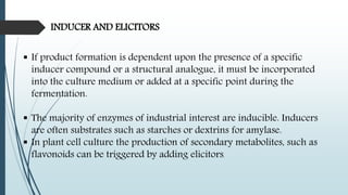 INDUCER AND ELICITORS
 If product formation is dependent upon the presence of a specific
inducer compound or a structural analogue, it must be incorporated
into the culture medium or added at a specific point during the
fermentation.
 The majority of enzymes of industrial interest are inducible. Inducers
are often substrates such as starches or dextrins for amylase.
 In plant cell culture the production of secondary metabolites, such as
flavonoids can be triggered by adding elicitors.
 