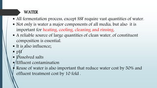 WATER
 All fermentation process, except SSF require vast quantities of water.
 Not only is water a major components of all media, but also it is
important for heating, cooling, cleaning and rinsing.
 A reliable source of large quantities of clean water, of constituent
composition is essential.
 It is also influence;
 pH
 Dissolved salts
 Effluent contamination
 Reuse of water is also important that reduce water cost by 50% and
effluent treatment cost by 10 fold .
 
