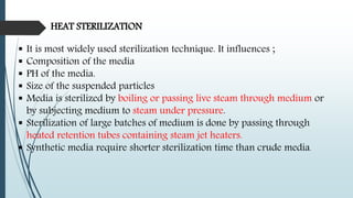 HEAT STERILIZATION
 It is most widely used sterilization technique. It influences ;
 Composition of the media
 PH of the media.
 Size of the suspended particles
 Media is sterilized by boiling or passing live steam through medium or
by subjecting medium to steam under pressure.
 Sterilization of large batches of medium is done by passing through
heated retention tubes containing steam jet heaters.
 Synthetic media require shorter sterilization time than crude media.
 