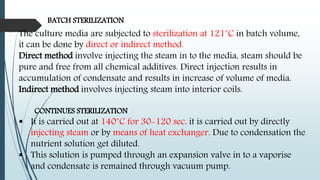 BATCH STERILIZATION
The culture media are subjected to sterilization at 121˚C in batch volume,
it can be done by direct or indirect method.
Direct method involve injecting the steam in to the media, steam should be
pure and free from all chemical additives. Direct injection results in
accumulation of condensate and results in increase of volume of media.
Indirect method involves injecting steam into interior coils.
CONTINUES STERILIZATION
 It is carried out at 140˚C for 30-120 sec. it is carried out by directly
injecting steam or by means of heat exchanger. Due to condensation the
nutrient solution get diluted.
 This solution is pumped through an expansion valve in to a vaporise
and condensate is remained through vacuum pump.
 