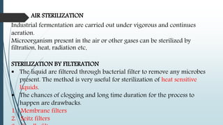 AIR STERILIZATION
Industrial fermentation are carried out under vigorous and continues
aeration.
Microorganism present in the air or other gases can be sterilized by
filtration, heat, radiation etc.
STERILIZATION BY FILTERATION
 The liquid are filtered through bacterial filter to remove any microbes
present. The method is very useful for sterilization of heat sensitive
liquids.
 The chances of clogging and long time duration for the process to
happen are drawbacks.
1. Membrane filters
2. Seitz filters
 
