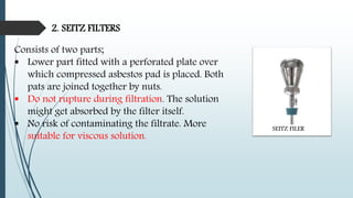 2. SEITZ FILTERS
Consists of two parts;
 Lower part fitted with a perforated plate over
which compressed asbestos pad is placed. Both
pats are joined together by nuts.
 Do not rupture during filtration. The solution
might get absorbed by the filter itself.
 No risk of contaminating the filtrate. More
suitable for viscous solution.
SEITZ FILER
 