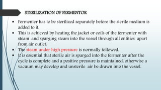 Fermenter has to be sterilized separately before the sterile medium is
added to it.
 This is achieved by heating the jacket or coils of the fermenter with
steam and sparging steam into the vessel through all entities apart
from air outlet.
 The steam under high pressure is normally followed.
 It is essential that sterile air is sparged into the fermenter after the
cycle is complete and a positive pressure is maintained, otherwise a
vacuum may develop and unsterile air be drawn into the vessel.
STERILIZATION OF FERMENTOR
 