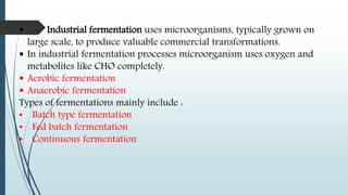  Industrial fermentation uses microorganisms, typically grown on
large scale, to produce valuable commercial transformations.
 In industrial fermentation processes microorganism uses oxygen and
metabolites like CHO completely.
 Aerobic fermentation
 Anaerobic fermentation
Types of fermentations mainly include :
• Batch type fermentation
• Fed batch fermentation
• Continuous fermentation
 