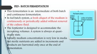 FED- BATCH FERMENTATION
 This fermentation is an intermediate of both batch
and continuous fermentation.
 In fed batch system, a fresh aliquot of the medium is
continuously or periodically added without removal
of the culture fluid.
 The fermenter is designed to accommodate the
increasing volumes. A system is always at quasi-
steady state.
 Initially medium concentration is very low in media
but sterile nutrients are added in increments and
products are harvested only once at the end of
fermentation.
 