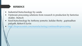 REFERENCE
 Industrial biotechnology by casida
 Upstream processing solutions from research to production by Sartorius
stedim- biotech
 Food biotechnology by Anthony pometto, kalidas Shetty , gopinadhan
paliyath, Robert E Levin
 http://bioprocessint.com/manufacturing/continuesbioprocessing
 