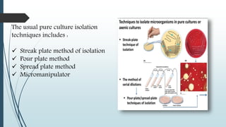 The usual pure culture isolation
techniques includes :
 Streak plate method of isolation
 Pour plate method
 Spread plate method
 Micromanipulator
 