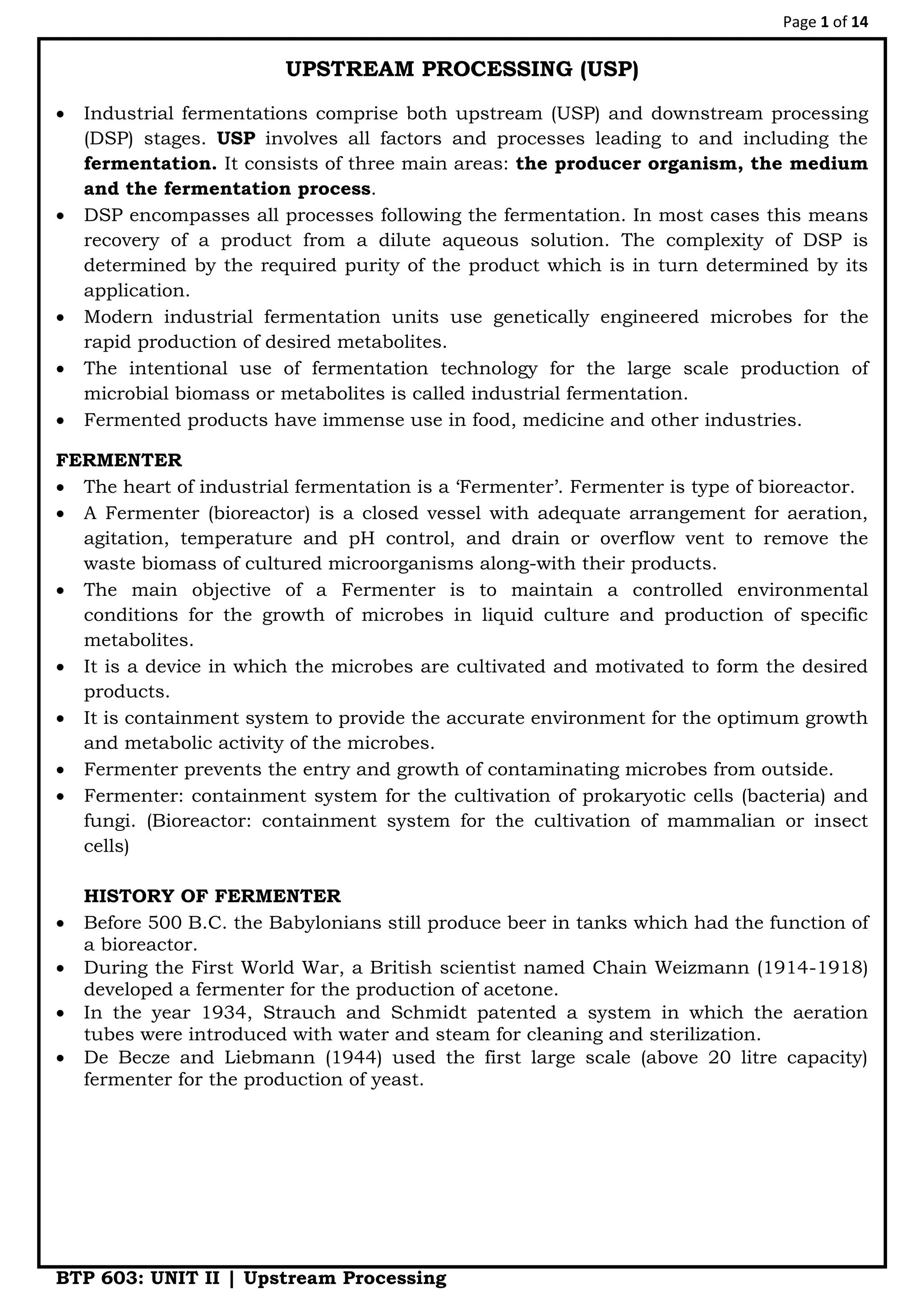 Page 1 of 14
BTP 603: UNIT II | Upstream Processing
UPSTREAM PROCESSING (USP)
 Industrial fermentations comprise both upstream (USP) and downstream processing
(DSP) stages. USP involves all factors and processes leading to and including the
fermentation. It consists of three main areas: the producer organism, the medium
and the fermentation process.
 DSP encompasses all processes following the fermentation. In most cases this means
recovery of a product from a dilute aqueous solution. The complexity of DSP is
determined by the required purity of the product which is in turn determined by its
application.
 Modern industrial fermentation units use genetically engineered microbes for the
rapid production of desired metabolites.
 The intentional use of fermentation technology for the large scale production of
microbial biomass or metabolites is called industrial fermentation.
 Fermented products have immense use in food, medicine and other industries.
FERMENTER
 The heart of industrial fermentation is a „Fermenter‟. Fermenter is type of bioreactor.
 A Fermenter (bioreactor) is a closed vessel with adequate arrangement for aeration,
agitation, temperature and pH control, and drain or overflow vent to remove the
waste biomass of cultured microorganisms along-with their products.
 The main objective of a Fermenter is to maintain a controlled environmental
conditions for the growth of microbes in liquid culture and production of specific
metabolites.
 It is a device in which the microbes are cultivated and motivated to form the desired
products.
 It is containment system to provide the accurate environment for the optimum growth
and metabolic activity of the microbes.
 Fermenter prevents the entry and growth of contaminating microbes from outside.
 Fermenter: containment system for the cultivation of prokaryotic cells (bacteria) and
fungi. (Bioreactor: containment system for the cultivation of mammalian or insect
cells)
HISTORY OF FERMENTER
 Before 500 B.C. the Babylonians still produce beer in tanks which had the function of
a bioreactor.
 During the First World War, a British scientist named Chain Weizmann (1914-1918)
developed a fermenter for the production of acetone.
 In the year 1934, Strauch and Schmidt patented a system in which the aeration
tubes were introduced with water and steam for cleaning and sterilization.
 De Becze and Liebmann (1944) used the first large scale (above 20 litre capacity)
fermenter for the production of yeast.
 