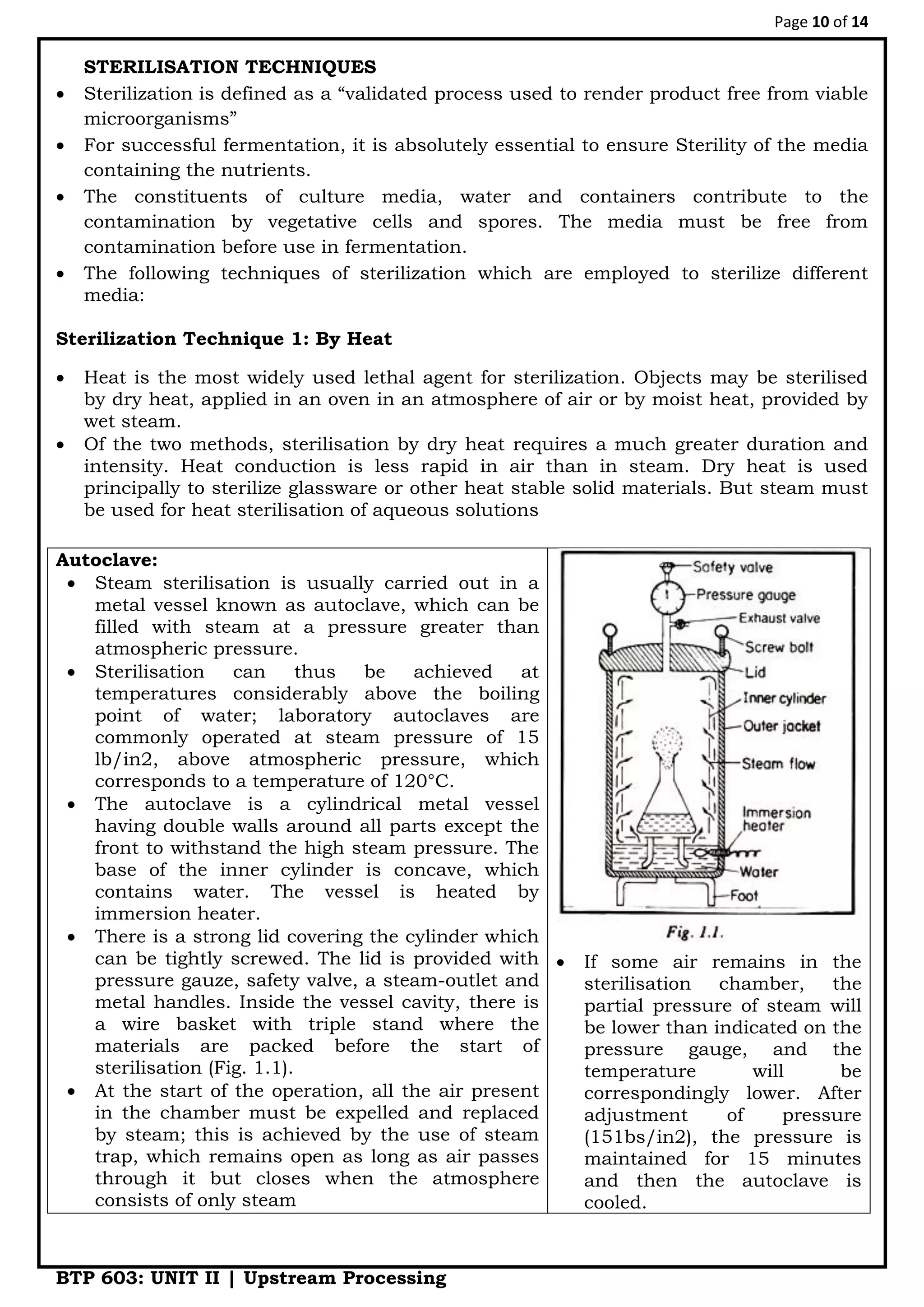 Page 10 of 14
BTP 603: UNIT II | Upstream Processing
STERILISATION TECHNIQUES
 Sterilization is defined as a “validated process used to render product free from viable
microorganisms”
 For successful fermentation, it is absolutely essential to ensure Sterility of the media
containing the nutrients.
 The constituents of culture media, water and containers contribute to the
contamination by vegetative cells and spores. The media must be free from
contamination before use in fermentation.
 The following techniques of sterilization which are employed to sterilize different
media:
Sterilization Technique 1: By Heat
 Heat is the most widely used lethal agent for sterilization. Objects may be sterilised
by dry heat, applied in an oven in an atmosphere of air or by moist heat, provided by
wet steam.
 Of the two methods, sterilisation by dry heat requires a much greater duration and
intensity. Heat conduction is less rapid in air than in steam. Dry heat is used
principally to sterilize glassware or other heat stable solid materials. But steam must
be used for heat sterilisation of aqueous solutions
Autoclave:
 Steam sterilisation is usually carried out in a
metal vessel known as autoclave, which can be
filled with steam at a pressure greater than
atmospheric pressure.
 Sterilisation can thus be achieved at
temperatures considerably above the boiling
point of water; laboratory autoclaves are
commonly operated at steam pressure of 15
lb/in2, above atmospheric pressure, which
corresponds to a temperature of 120°C.
 The autoclave is a cylindrical metal vessel
having double walls around all parts except the
front to withstand the high steam pressure. The
base of the inner cylinder is concave, which
contains water. The vessel is heated by
immersion heater.
 There is a strong lid covering the cylinder which
can be tightly screwed. The lid is provided with
pressure gauze, safety valve, a steam-outlet and
metal handles. Inside the vessel cavity, there is
a wire basket with triple stand where the
materials are packed before the start of
sterilisation (Fig. 1.1).
 At the start of the operation, all the air present
in the chamber must be expelled and replaced
by steam; this is achieved by the use of steam
trap, which remains open as long as air passes
through it but closes when the atmosphere
consists of only steam
 If some air remains in the
sterilisation chamber, the
partial pressure of steam will
be lower than indicated on the
pressure gauge, and the
temperature will be
correspondingly lower. After
adjustment of pressure
(151bs/in2), the pressure is
maintained for 15 minutes
and then the autoclave is
cooled.
 