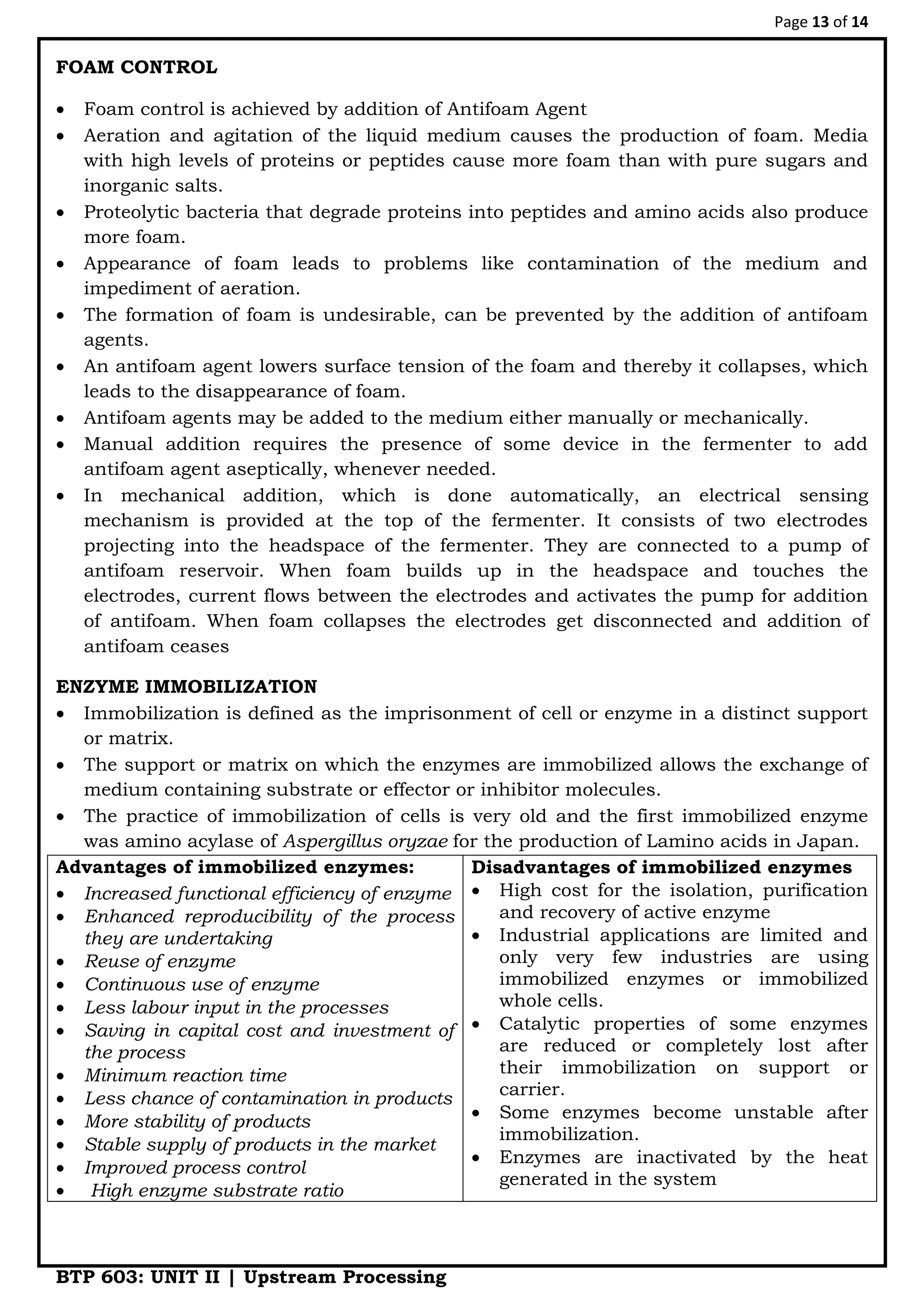 Page 13 of 14
BTP 603: UNIT II | Upstream Processing
FOAM CONTROL
 Foam control is achieved by addition of Antifoam Agent
 Aeration and agitation of the liquid medium causes the production of foam. Media
with high levels of proteins or peptides cause more foam than with pure sugars and
inorganic salts.
 Proteolytic bacteria that degrade proteins into peptides and amino acids also produce
more foam.
 Appearance of foam leads to problems like contamination of the medium and
impediment of aeration.
 The formation of foam is undesirable, can be prevented by the addition of antifoam
agents.
 An antifoam agent lowers surface tension of the foam and thereby it collapses, which
leads to the disappearance of foam.
 Antifoam agents may be added to the medium either manually or mechanically.
 Manual addition requires the presence of some device in the fermenter to add
antifoam agent aseptically, whenever needed.
 In mechanical addition, which is done automatically, an electrical sensing
mechanism is provided at the top of the fermenter. It consists of two electrodes
projecting into the headspace of the fermenter. They are connected to a pump of
antifoam reservoir. When foam builds up in the headspace and touches the
electrodes, current flows between the electrodes and activates the pump for addition
of antifoam. When foam collapses the electrodes get disconnected and addition of
antifoam ceases
ENZYME IMMOBILIZATION
 Immobilization is defined as the imprisonment of cell or enzyme in a distinct support
or matrix.
 The support or matrix on which the enzymes are immobilized allows the exchange of
medium containing substrate or effector or inhibitor molecules.
 The practice of immobilization of cells is very old and the first immobilized enzyme
was amino acylase of Aspergillus oryzae for the production of Lamino acids in Japan.
Advantages of immobilized enzymes:
 Increased functional efficiency of enzyme
 Enhanced reproducibility of the process
they are undertaking
 Reuse of enzyme
 Continuous use of enzyme
 Less labour input in the processes
 Saving in capital cost and investment of
the process
 Minimum reaction time
 Less chance of contamination in products
 More stability of products
 Stable supply of products in the market
 Improved process control
 High enzyme substrate ratio
Disadvantages of immobilized enzymes
 High cost for the isolation, purification
and recovery of active enzyme
 Industrial applications are limited and
only very few industries are using
immobilized enzymes or immobilized
whole cells.
 Catalytic properties of some enzymes
are reduced or completely lost after
their immobilization on support or
carrier.
 Some enzymes become unstable after
immobilization.
 Enzymes are inactivated by the heat
generated in the system
 