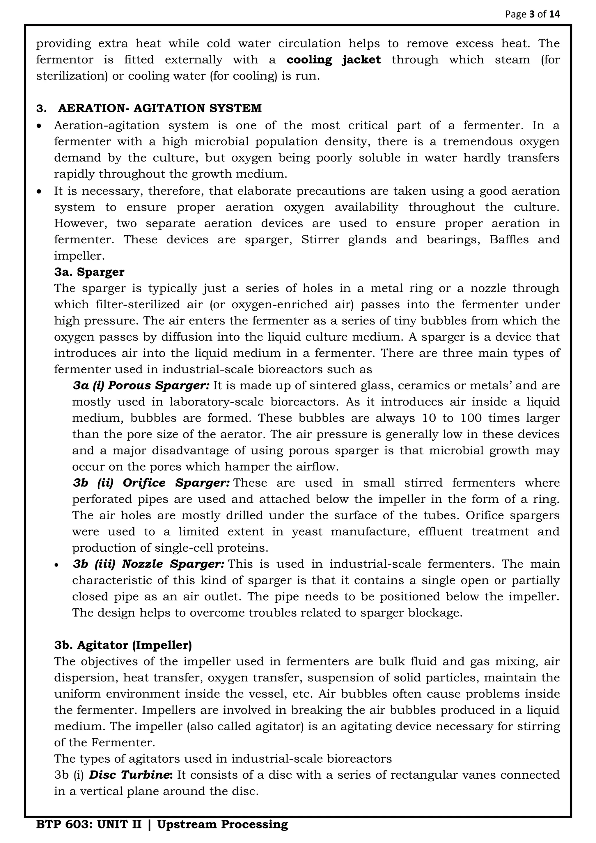 Page 3 of 14
BTP 603: UNIT II | Upstream Processing
providing extra heat while cold water circulation helps to remove excess heat. The
fermentor is fitted externally with a cooling jacket through which steam (for
sterilization) or cooling water (for cooling) is run.
3. AERATION- AGITATION SYSTEM
 Aeration-agitation system is one of the most critical part of a fermenter. In a
fermenter with a high microbial population density, there is a tremendous oxygen
demand by the culture, but oxygen being poorly soluble in water hardly transfers
rapidly throughout the growth medium.
 It is necessary, therefore, that elaborate precautions are taken using a good aeration
system to ensure proper aeration oxygen availability throughout the culture.
However, two separate aeration devices are used to ensure proper aeration in
fermenter. These devices are sparger, Stirrer glands and bearings, Baffles and
impeller.
3a. Sparger
The sparger is typically just a series of holes in a metal ring or a nozzle through
which filter-sterilized air (or oxygen-enriched air) passes into the fermenter under
high pressure. The air enters the fermenter as a series of tiny bubbles from which the
oxygen passes by diffusion into the liquid culture medium. A sparger is a device that
introduces air into the liquid medium in a fermenter. There are three main types of
fermenter used in industrial-scale bioreactors such as
3a (i) Porous Sparger: It is made up of sintered glass, ceramics or metals‟ and are
mostly used in laboratory-scale bioreactors. As it introduces air inside a liquid
medium, bubbles are formed. These bubbles are always 10 to 100 times larger
than the pore size of the aerator. The air pressure is generally low in these devices
and a major disadvantage of using porous sparger is that microbial growth may
occur on the pores which hamper the airflow.
3b (ii) Orifice Sparger: These are used in small stirred fermenters where
perforated pipes are used and attached below the impeller in the form of a ring.
The air holes are mostly drilled under the surface of the tubes. Orifice spargers
were used to a limited extent in yeast manufacture, effluent treatment and
production of single-cell proteins.
 3b (iii) Nozzle Sparger: This is used in industrial-scale fermenters. The main
characteristic of this kind of sparger is that it contains a single open or partially
closed pipe as an air outlet. The pipe needs to be positioned below the impeller.
The design helps to overcome troubles related to sparger blockage.
3b. Agitator (Impeller)
The objectives of the impeller used in fermenters are bulk fluid and gas mixing, air
dispersion, heat transfer, oxygen transfer, suspension of solid particles, maintain the
uniform environment inside the vessel, etc. Air bubbles often cause problems inside
the fermenter. Impellers are involved in breaking the air bubbles produced in a liquid
medium. The impeller (also called agitator) is an agitating device necessary for stirring
of the Fermenter.
The types of agitators used in industrial-scale bioreactors
3b (i) Disc Turbine: It consists of a disc with a series of rectangular vanes connected
in a vertical plane around the disc.
 
