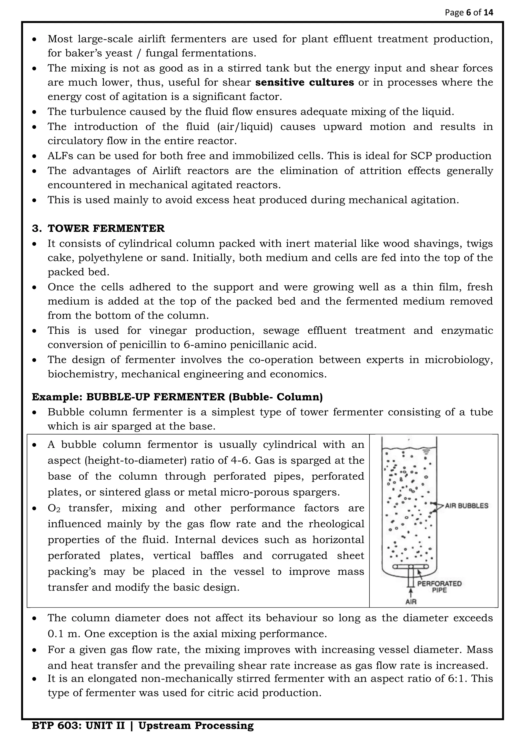 Page 6 of 14
BTP 603: UNIT II | Upstream Processing
 Most large-scale airlift fermenters are used for plant effluent treatment production,
for baker‟s yeast / fungal fermentations.
 The mixing is not as good as in a stirred tank but the energy input and shear forces
are much lower, thus, useful for shear sensitive cultures or in processes where the
energy cost of agitation is a significant factor.
 The turbulence caused by the fluid flow ensures adequate mixing of the liquid.
 The introduction of the fluid (air/liquid) causes upward motion and results in
circulatory flow in the entire reactor.
 ALFs can be used for both free and immobilized cells. This is ideal for SCP production
 The advantages of Airlift reactors are the elimination of attrition effects generally
encountered in mechanical agitated reactors.
 This is used mainly to avoid excess heat produced during mechanical agitation.
3. TOWER FERMENTER
 It consists of cylindrical column packed with inert material like wood shavings, twigs
cake, polyethylene or sand. Initially, both medium and cells are fed into the top of the
packed bed.
 Once the cells adhered to the support and were growing well as a thin film, fresh
medium is added at the top of the packed bed and the fermented medium removed
from the bottom of the column.
 This is used for vinegar production, sewage effluent treatment and enzymatic
conversion of penicillin to 6-amino penicillanic acid.
 The design of fermenter involves the co-operation between experts in microbiology,
biochemistry, mechanical engineering and economics.
Example: BUBBLE-UP FERMENTER (Bubble- Column)
 Bubble column fermenter is a simplest type of tower fermenter consisting of a tube
which is air sparged at the base.
 A bubble column fermentor is usually cylindrical with an
aspect (height-to-diameter) ratio of 4-6. Gas is sparged at the
base of the column through perforated pipes, perforated
plates, or sintered glass or metal micro-porous spargers.
 O2 transfer, mixing and other performance factors are
influenced mainly by the gas flow rate and the rheological
properties of the fluid. Internal devices such as horizontal
perforated plates, vertical baffles and corrugated sheet
packing‟s may be placed in the vessel to improve mass
transfer and modify the basic design.
 The column diameter does not affect its behaviour so long as the diameter exceeds
0.1 m. One exception is the axial mixing performance.
 For a given gas flow rate, the mixing improves with increasing vessel diameter. Mass
and heat transfer and the prevailing shear rate increase as gas flow rate is increased.
 It is an elongated non-mechanically stirred fermenter with an aspect ratio of 6:1. This
type of fermenter was used for citric acid production.
 