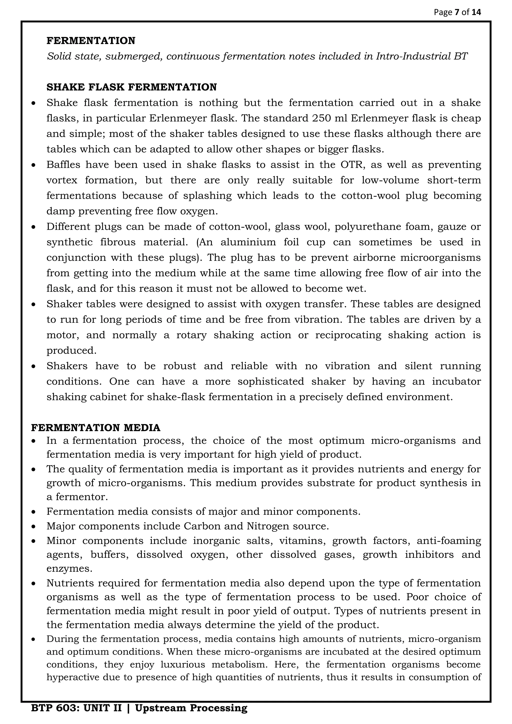 Page 7 of 14
BTP 603: UNIT II | Upstream Processing
FERMENTATION
Solid state, submerged, continuous fermentation notes included in Intro-Industrial BT
SHAKE FLASK FERMENTATION
 Shake flask fermentation is nothing but the fermentation carried out in a shake
flasks, in particular Erlenmeyer flask. The standard 250 ml Erlenmeyer flask is cheap
and simple; most of the shaker tables designed to use these flasks although there are
tables which can be adapted to allow other shapes or bigger flasks.
 Baffles have been used in shake flasks to assist in the OTR, as well as preventing
vortex formation, but there are only really suitable for low-volume short-term
fermentations because of splashing which leads to the cotton-wool plug becoming
damp preventing free flow oxygen.
 Different plugs can be made of cotton-wool, glass wool, polyurethane foam, gauze or
synthetic fibrous material. (An aluminium foil cup can sometimes be used in
conjunction with these plugs). The plug has to be prevent airborne microorganisms
from getting into the medium while at the same time allowing free flow of air into the
flask, and for this reason it must not be allowed to become wet.
 Shaker tables were designed to assist with oxygen transfer. These tables are designed
to run for long periods of time and be free from vibration. The tables are driven by a
motor, and normally a rotary shaking action or reciprocating shaking action is
produced.
 Shakers have to be robust and reliable with no vibration and silent running
conditions. One can have a more sophisticated shaker by having an incubator
shaking cabinet for shake-flask fermentation in a precisely defined environment.
FERMENTATION MEDIA
 In a fermentation process, the choice of the most optimum micro-organisms and
fermentation media is very important for high yield of product.
 The quality of fermentation media is important as it provides nutrients and energy for
growth of micro-organisms. This medium provides substrate for product synthesis in
a fermentor.
 Fermentation media consists of major and minor components.
 Major components include Carbon and Nitrogen source.
 Minor components include inorganic salts, vitamins, growth factors, anti-foaming
agents, buffers, dissolved oxygen, other dissolved gases, growth inhibitors and
enzymes.
 Nutrients required for fermentation media also depend upon the type of fermentation
organisms as well as the type of fermentation process to be used. Poor choice of
fermentation media might result in poor yield of output. Types of nutrients present in
the fermentation media always determine the yield of the product.
 During the fermentation process, media contains high amounts of nutrients, micro-organism
and optimum conditions. When these micro-organisms are incubated at the desired optimum
conditions, they enjoy luxurious metabolism. Here, the fermentation organisms become
hyperactive due to presence of high quantities of nutrients, thus it results in consumption of
 