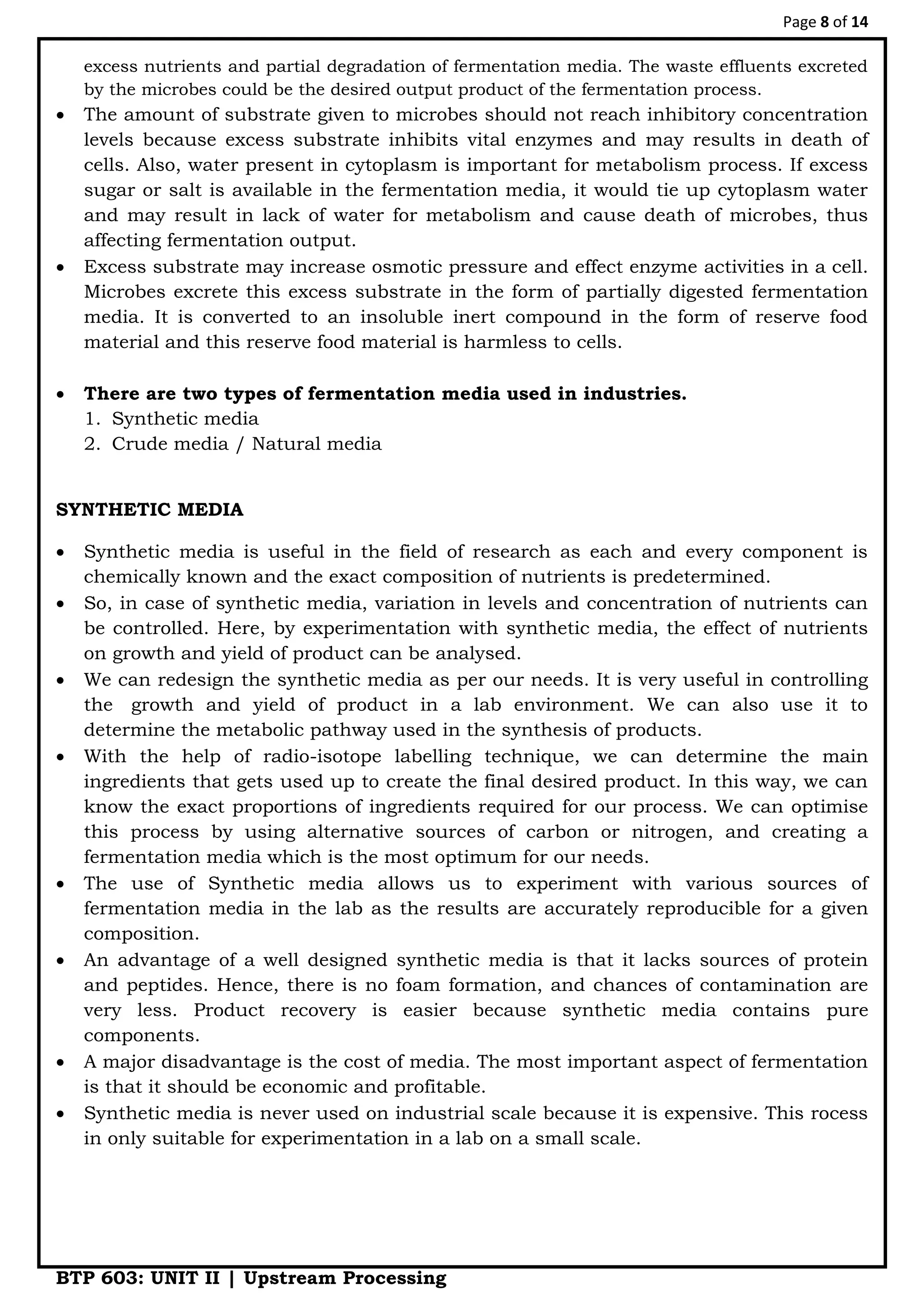 Page 8 of 14
BTP 603: UNIT II | Upstream Processing
excess nutrients and partial degradation of fermentation media. The waste effluents excreted
by the microbes could be the desired output product of the fermentation process.
 The amount of substrate given to microbes should not reach inhibitory concentration
levels because excess substrate inhibits vital enzymes and may results in death of
cells. Also, water present in cytoplasm is important for metabolism process. If excess
sugar or salt is available in the fermentation media, it would tie up cytoplasm water
and may result in lack of water for metabolism and cause death of microbes, thus
affecting fermentation output.
 Excess substrate may increase osmotic pressure and effect enzyme activities in a cell.
Microbes excrete this excess substrate in the form of partially digested fermentation
media. It is converted to an insoluble inert compound in the form of reserve food
material and this reserve food material is harmless to cells.
 There are two types of fermentation media used in industries.
1. Synthetic media
2. Crude media / Natural media
SYNTHETIC MEDIA
 Synthetic media is useful in the field of research as each and every component is
chemically known and the exact composition of nutrients is predetermined.
 So, in case of synthetic media, variation in levels and concentration of nutrients can
be controlled. Here, by experimentation with synthetic media, the effect of nutrients
on growth and yield of product can be analysed.
 We can redesign the synthetic media as per our needs. It is very useful in controlling
the growth and yield of product in a lab environment. We can also use it to
determine the metabolic pathway used in the synthesis of products.
 With the help of radio-isotope labelling technique, we can determine the main
ingredients that gets used up to create the final desired product. In this way, we can
know the exact proportions of ingredients required for our process. We can optimise
this process by using alternative sources of carbon or nitrogen, and creating a
fermentation media which is the most optimum for our needs.
 The use of Synthetic media allows us to experiment with various sources of
fermentation media in the lab as the results are accurately reproducible for a given
composition.
 An advantage of a well designed synthetic media is that it lacks sources of protein
and peptides. Hence, there is no foam formation, and chances of contamination are
very less. Product recovery is easier because synthetic media contains pure
components.
 A major disadvantage is the cost of media. The most important aspect of fermentation
is that it should be economic and profitable.
 Synthetic media is never used on industrial scale because it is expensive. This rocess
in only suitable for experimentation in a lab on a small scale.
 