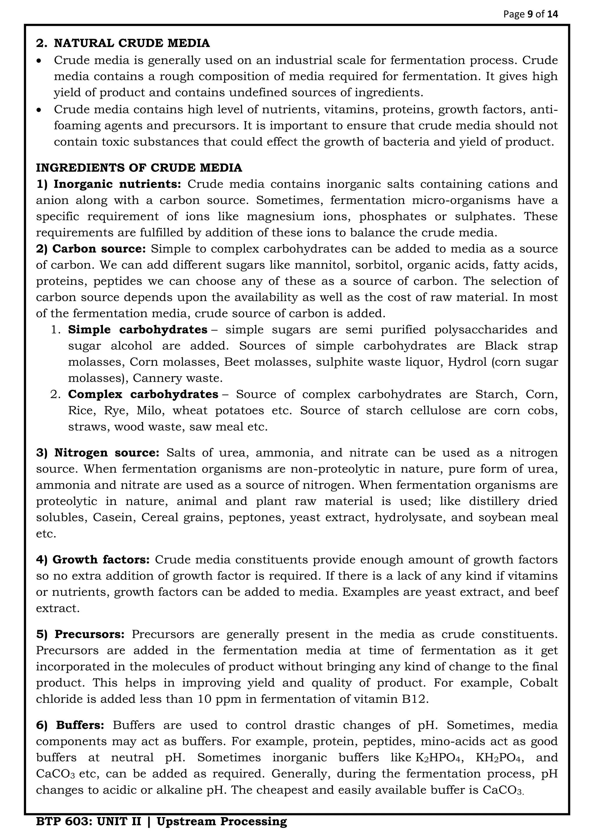 Page 9 of 14
BTP 603: UNIT II | Upstream Processing
2. NATURAL CRUDE MEDIA
 Crude media is generally used on an industrial scale for fermentation process. Crude
media contains a rough composition of media required for fermentation. It gives high
yield of product and contains undefined sources of ingredients.
 Crude media contains high level of nutrients, vitamins, proteins, growth factors, anti-
foaming agents and precursors. It is important to ensure that crude media should not
contain toxic substances that could effect the growth of bacteria and yield of product.
INGREDIENTS OF CRUDE MEDIA
1) Inorganic nutrients: Crude media contains inorganic salts containing cations and
anion along with a carbon source. Sometimes, fermentation micro-organisms have a
specific requirement of ions like magnesium ions, phosphates or sulphates. These
requirements are fulfilled by addition of these ions to balance the crude media.
2) Carbon source: Simple to complex carbohydrates can be added to media as a source
of carbon. We can add different sugars like mannitol, sorbitol, organic acids, fatty acids,
proteins, peptides we can choose any of these as a source of carbon. The selection of
carbon source depends upon the availability as well as the cost of raw material. In most
of the fermentation media, crude source of carbon is added.
1. Simple carbohydrates – simple sugars are semi purified polysaccharides and
sugar alcohol are added. Sources of simple carbohydrates are Black strap
molasses, Corn molasses, Beet molasses, sulphite waste liquor, Hydrol (corn sugar
molasses), Cannery waste.
2. Complex carbohydrates – Source of complex carbohydrates are Starch, Corn,
Rice, Rye, Milo, wheat potatoes etc. Source of starch cellulose are corn cobs,
straws, wood waste, saw meal etc.
3) Nitrogen source: Salts of urea, ammonia, and nitrate can be used as a nitrogen
source. When fermentation organisms are non-proteolytic in nature, pure form of urea,
ammonia and nitrate are used as a source of nitrogen. When fermentation organisms are
proteolytic in nature, animal and plant raw material is used; like distillery dried
solubles, Casein, Cereal grains, peptones, yeast extract, hydrolysate, and soybean meal
etc.
4) Growth factors: Crude media constituents provide enough amount of growth factors
so no extra addition of growth factor is required. If there is a lack of any kind if vitamins
or nutrients, growth factors can be added to media. Examples are yeast extract, and beef
extract.
5) Precursors: Precursors are generally present in the media as crude constituents.
Precursors are added in the fermentation media at time of fermentation as it get
incorporated in the molecules of product without bringing any kind of change to the final
product. This helps in improving yield and quality of product. For example, Cobalt
chloride is added less than 10 ppm in fermentation of vitamin B12.
6) Buffers: Buffers are used to control drastic changes of pH. Sometimes, media
components may act as buffers. For example, protein, peptides, mino-acids act as good
buffers at neutral pH. Sometimes inorganic buffers like K2HPO4, KH2PO4, and
CaCO3 etc, can be added as required. Generally, during the fermentation process, pH
changes to acidic or alkaline pH. The cheapest and easily available buffer is CaCO3.
 