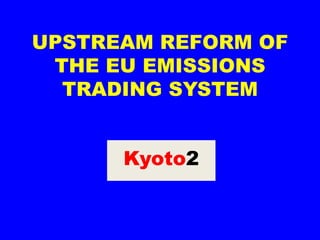 UPSTREAM REFORM OF
 THE EU EMISSIONS
  TRADING SYSTEM


      Kyoto2
 