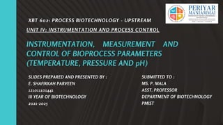 INSTRUMENTATION, MEASUREMENT AND
CONTROL OF BIOPROCESS PARAMETERS
(TEMPERATURE, PRESSURE AND pH)
SLIDES PREPARED AND PRESENTED BY :
E. SHAFIKKAH PARVEEN
121011101441
III YEAR OF BIOTECHNOLOGY
2021-2025
UNIT IV: INSTRUMENTATION AND PROCESS CONTROL
XBT 602: PROCESS BIOTECHNOLOGY - UPSTREAM
SUBMITTED TO :
MS. P. MALA
ASST. PROFESSOR
DEPARTMENT OF BIOTECHNOLOGY
PMIST
 