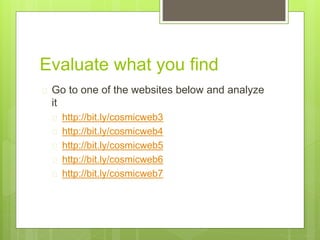 Evaluate what you find
 Go to one of the websites below and analyze
it
 http://bit.ly/cosmicweb3
 http://bit.ly/cosmicweb4
 http://bit.ly/cosmicweb5
 http://bit.ly/cosmicweb6
 http://bit.ly/cosmicweb7
 