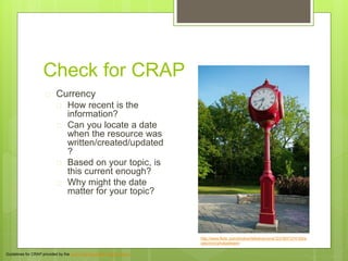 Check for CRAP
 Currency
 How recent is the
information?
 Can you locate a date
when the resource was
written/created/updated
?
 Based on your topic, is
this current enough?
 Why might the date
matter for your topic?
Guidelines for CRAP provided by the Jean and Alexander Heard Library
http://www.flickr.com/photos/helloeveryone123/3937374193/s
izes/m/in/photostream/
 