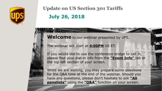 July 26, 2018
Update on US Section 301 Tariffs
Welcome to our webinar presented by UPS.
The webinar will start at 4:00PM US ET.
If you would like to use the conference bridge to call in,
please find your dial-in info from the "Event Info" tab at
the top left section of your screen.
While we are waiting, you may prepare some questions
for the Q&A time at the end of the webinar. Should you
have any questions, please don't hesitate to ask “All
panelists” using the "Q&A" function on your screen.
 
