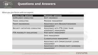 Proprietary and Confidential: This presentation may not be used or disclosed to other than employees or customers, unless expressly authorized by UPS. This document is for informational purposes only. It does not constitute legal advice –
please consult with your own legal counsel for such advice. Also, do not rely on this information without performing your own research.
© 2018 United Parcel Service of America, Inc. UPS, the UPS brandmark, the color brown are trademarks of United Parcel Service of America, Inc. All rights reserved.
Questions and Answers
CONSULTING SERVICES MANAGED SERVICES
COMPLIANCE CONSULTING DUTY DRAWBACK
TRADE CONSULTING PROCESS MANAGEMENT
TARIFF ENGINEERING ASSISTANCE WITH BROKER/FORWARDER
MANAGEMENT
SECURITY INITIATIVES CONSULTING ASSISTANCE WITH FTA (FREE TRADE
AGREEMENT) MANAGEMENT
FTA FEASIBILITY EVALUATIONS POST-ENTRY MANAGEMENT
DATA MANAGEMENT
CLASSIFICATION MANAGEMENT
ASSISTANCE WITH IMPORT/EXPORT LICENSE
MANAGEMENT
ASSISTANCE WITH DENIED-PARTY SCREENING
MANAGEMENT
 