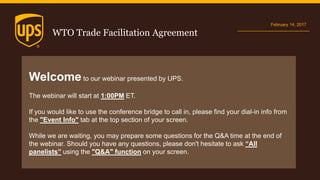 WTO Trade Facilitation Agreement
February 14, 2017
Welcome to our webinar presented by UPS.
The webinar will start at 1:00PM ET.
If you would like to use the conference bridge to call in, please find your dial-in info from
the "Event Info" tab at the top section of your screen.
While we are waiting, you may prepare some questions for the Q&A time at the end of
the webinar. Should you have any questions, please don't hesitate to ask “All
panelists” using the "Q&A" function on your screen.
 