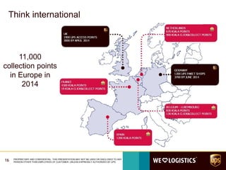 16 PROPRIETARY AND CONFIDENTIAL: THIS PRESENTATION MAY NOT BE USED OR DISCLOSED TO ANY
PERSON OTHER THAN EMPLOYEES OF CUSTOMER, UNLESS EXPRESSLY AUTHORIZED BY UPS.
Think international
11,000
collection points
in Europe in
2014
 