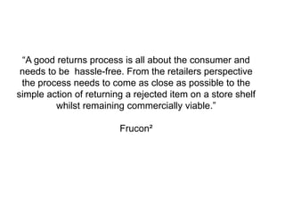 19 PROPRIETARY AND CONFIDENTIAL: THIS PRESENTATION MAY NOT BE USED OR DISCLOSED TO ANY
PERSON OTHER THAN EMPLOYEES OF CUSTOMER, UNLESS EXPRESSLY AUTHORIZED BY UPS.
“A good returns process is all about the consumer and
needs to be hassle-free. From the retailers perspective
the process needs to come as close as possible to the
simple action of returning a rejected item on a store shelf
whilst remaining commercially viable.”
Frucon²
 