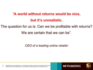 “A world without returns would be nice,
but it’s unrealistic.
The question for us is: Can we be profitable with returns?
We are certain that we can be”.
CEO of a leading online retailer
3 PROPRIETARY AND CONFIDENTIAL: THIS PRESENTATION MAY NOT BE USED OR DISCLOSED TO ANY
PERSON OTHER THAN EMPLOYEES OF CUSTOMER, UNLESS EXPRESSLY AUTHORIZED BY UPS.
 