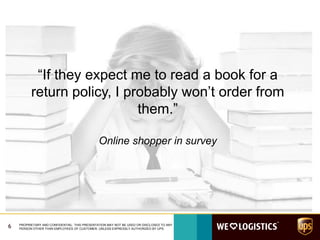 6 PROPRIETARY AND CONFIDENTIAL: THIS PRESENTATION MAY NOT BE USED OR DISCLOSED TO ANY
PERSON OTHER THAN EMPLOYEES OF CUSTOMER, UNLESS EXPRESSLY AUTHORIZED BY UPS.
“If they expect me to read a book for a
return policy, I probably won’t order from
them.”
Online shopper in survey
 