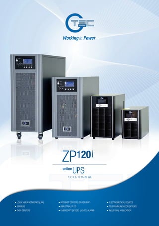 online
UPS
ZP120i
•	LOCAL AREA NETWORKS (LAN)	
•	SERVERS
•	DATA CENTERS
•	INTERNET CENTERS (ISP/ASP/POP)
•	INDUSTRIAL PLCS
•	EMERGENCY DEVICES (LIGHTS, ALARM)
•	ELECTROMEDICAL DEVICES
•	TELECOMMUNICATION DEVICES
•	INDUSTRIAL APPLICATION
1, 2, 3, 6, 10, 15, 20 kVA
 