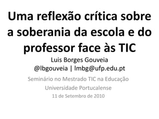 Uma reflexão crítica sobre a soberania da escola e do professor face às TICLuis Borges Gouveia@lbgouveia | lmbg@ufp.edu.pt Seminário no Mestrado TIC na Educação Universidade Portucalense 11 de Setembro de 2010 