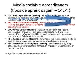 Media sociais e aprendizagem (tipos de aprendizagem – C4LPT)IOL - Intra-Organisational Learning - how social media can be used to  keep the employees up to date and up to speed on strategic and other internal initiatives and activitiesFSL - Formal Structured Learning - how educators (teachers, trainers, learning designers) as well as students can use social media within formal education and trainingGDL - Group Directed Learning - how groups of individuals - teams, projects, study groups etc - can use social media to work and learn together (Note: a "group" could be as small as two people, so coaching and mentoring falls into this category)PDL - Personal Directed Learning - how individuals can use social media to organise and manage their own personal or professional learningASL - Accidental & Serendipitous Learning - how individuals, by using social media, can learn without consciously realising it (aka incidental or random learninghttp://c4lpt.co.uk/handbook/examples2.htmlLocal de trabalho