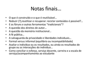 Notas finais…O que é construído e o que é reutilizável…Reduzir (?),reutilizar e recuperar: reciclar conteúdos é possível?…E os fóruns e outras ferramentas “tradicionais”?A questão dos direitos de autor…A questão da memória institucional…A fé pública…A salvaguarda da privacidade e liberdades individuais…Formal versus informal (equilíbrio ou incompatibilidade)Avaliar o indivíduo ou os resultados, ou ainda os resultados de grupo ou as interacções do indivíduo…Como conciliar o esforço, serviço docente, carreira e a escala de serviço/acompanhamento ao estudante