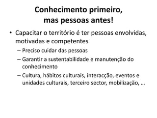 Conhecimento primeiro, mas pessoas antes!Capacitar o território é ter pessoas envolvidas, motivadas e competentesPreciso cuidar das pessoasGarantir a sustentabilidade e manutenção do conhecimentoCultura, hábitos culturais, interacção, eventos e unidades culturais, terceiro sector, mobilização, …