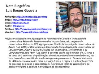 Nota Biográfica Luis Borges Gouveiahomepage: http://homepage.ufp.pt/~lmbgblogue: http://lmbg.blogspot.comemail: lmbg@ufp.edu.pttwitter: @lbgouveiafacebook: http://www.facebook.com/lbgouveiaslideshare: http://www.slideshare.net/lmbgProfessor Associado com Agregação na Faculdade de Ciência e Tecnologia da Universidade Fernando Pessoa e um dos responsáveis pelo projecto de Universidade Virtual da UFP. Agregado em Gestão Industrial pela Universidade de Aveiro (UA, 2010); é Doutorado em Ciências da Computação pela Universidade de Lancaster (UK, 2002) e possui Mestrado em Engenharia Electrotécnica e de Computadores pela FEUP (UP, 1995). É docente desde 1988 e autor  de 10 livros e de cerca de 3 centenas de publicações de natureza científica em conferências, nas suas áreas de especialidade: o e-learning e o e-government.  Os seus interesses de I&D incluem as relações entre o espaço físico e o digital e a aplicação de TICs no processo de ensino e aprendizagem. Acredita no valor da Web Social e do acesso livre para a partilha e divulgação do conhecimento.