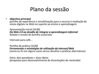 Plano da sessãoobjectivo principal partilha de experiência e sensibilização para o recurso à mediação de meios digitais na Web no suporte ao ensino e aprendizagemApresentação inicial (1h30)Da Web 2.0 ao desafio de integrar a aprendizagem informalDebate e sessão de partilha associadaIntervalo para café...Partilha de prática (1h30)Ferramentas e estratégias de utilização da Internet/Web (como eu fiz em alguns casos versus desafios e práticas alternativas)	Extra: dois paradoxos + duas ideias(propostas para desenvolvimento de dissertações de mestrado)