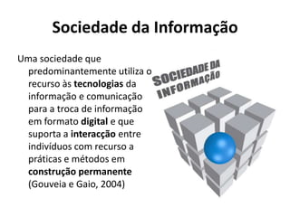 Sociedade da InformaçãoUma sociedade que predominantemente utiliza o recurso às tecnologias da informação e comunicação para a troca de informação em formato digital e que suporta a interacção entre indivíduos com recurso a práticas e métodos em construção permanente(Gouveia e Gaio, 2004)