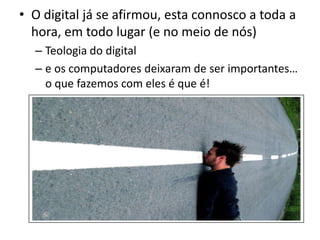O digital já se afirmou, esta connosco a toda a hora, em todo lugar (e no meio de nós)Teologia do digitale os computadores deixaram de ser importantes… o que fazemos com eles é que é!