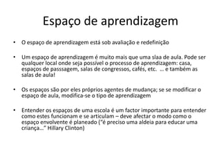 Espaço de aprendizagemO espaço de aprendizagem está sob avaliação e redefiniçãoUm espaço de aprendizagem é muito mais que uma slaa de aula. Pode ser qualquer local onde seja possível o processo de aprendizagem: casa, espaços de passsagem, salas de congressos, cafés, etc.  … e também as salas de aula!Os espaços são por eles próprios agentes de mudança; se se modificar o espaço de aula, modifica-se o tipo de aprendizagemEntender os espaços de uma escola é um factor importante para entender como estes funcionam e se articulam – deve afectar o modo como o espaço envolvente é planeado (“é preciso uma aldeia para educar uma criança…” Hillary Clinton)