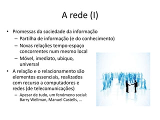 A rede (I)Promessas da sociedade da informaçãoPartilha de informação (e do conhecimento)Novas relações tempo-espaço concorrentes num mesmo localMóvel, imediato, ubiquo, universalA relação e o relacionamento sãoelementos essenciais, realizadoscom recurso a computadores e redes (de telecomunicações)Apesar de tudo, um fenómeno social:Barry Wellman, Manuel Castells, …