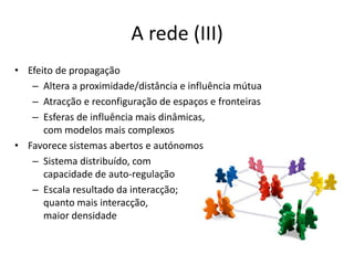 A rede (III)Efeito de propagaçãoAltera a proximidade/distância e influência mútuaAtracção e reconfiguração de espaços e fronteirasEsferas de influência mais dinâmicas, com modelos mais complexosFavorece sistemas abertos e autónomosSistema distribuído, com capacidade de auto-regulaçãoEscala resultado da interacção;quanto mais interacção, maior densidade