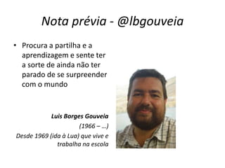 Nota prévia - @lbgouveiaProcura a partilha e a aprendizagem e sente ter a sorte de ainda não ter parado de se surpreender com o mundoLuis Borges Gouveia(1966 – …)Desde 1969 (ida à Lua) que vive e trabalha na escola