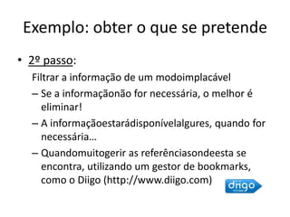 Exemplo: obter o que se pretende2º passo: Filtrar a informação de um modoimplacávelSe a informaçãonão for necessária, o melhor é eliminar!A informaçãoestarádisponívelalgures, quando for necessária…Quandomuitogerir as referênciasondeesta se encontra, utilizando um gestor de bookmarks, como o Diigo (http://www.diigo.com)