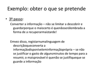 Exemplo: obter o que se pretende3º passo: Converter a informação – não se limitar a descobrir e guardarporque o maiscerto é quenãoserálembrada a forma de a recuperarmaistarde!Emvez disso, registarnumalinguagem de descriçãoqueconverta a informaçãodisponíveleminformaçãoprópria – se não se justificar o gasto de algunsminutos de tempo para a resumir, o maisprovável é quenão se justifiqueque se guarde a informação