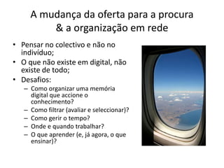 A mudança da oferta para a procura & a organização em redePensar no colectivo e não no indivíduo;O que não existe em digital, não existe de todo;Desafios:Como organizar uma memória digital que accione o conhecimento?Como filtrar (avaliar e seleccionar)?Como gerir o tempo?Onde e quando trabalhar?O que aprender (e, já agora, o que ensinar)?